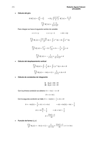 272 Roberto Aguiar Falconí
UFA-ESPE
 Cálculo del giro
𝐸𝐼 ∅1
′′ (𝑥) = (
𝑥
𝐿
− 1) → 𝐸𝐼0 (
𝑥 + 𝐿
𝐿
)
3
∅1
′′ (𝑥) =
𝑥 − 𝐿
𝐿
𝐸 𝐼0
𝐿2
∅1
′′ (𝑥) =
𝑥 − 𝐿
(𝑥 + 𝐿)3
Para integrar se hace el siguiente cambio de variable:
𝑥 + 𝐿 = 𝑦 → 𝑥 = 𝑦 − 𝐿 → 𝑑𝑥 = 𝑑𝑦
𝐸 𝐼0
𝐿2
∅1
′ (𝑥) = ∫
𝑦 − 2𝐿
𝑦3
𝑑𝑦 = ∫ 𝑦−2
𝑑𝑦 − 2𝐿 ∫ 𝑦−3
𝑑𝑦
𝐸 𝐼0
𝐿2
∅1
′ (𝑥) =
𝑦−1
−1
− 2 𝐿
𝑦−2
−2
+ 𝐴 = −
1
𝑦
+
𝐿
𝑦2
+ 𝐴
𝐸 𝐼0
𝐿2
∅1
′ (𝑥) = −
1
𝑥 + 𝐿
+
𝐿
(𝑥 + 𝐿)2
+ 𝐴
 Cálculo del desplazamiento vertical
𝐸 𝐼0
𝐿2
∅1(𝑥) = ∫ −
1
𝑦
𝑑𝑦 + ∫ 𝐿 𝑦−2
𝑑𝑦 + 𝐴𝑥 + 𝐵
𝐸 𝐼0
𝐿2
∅1(𝑥) = −𝑙𝑛(𝑥 + 𝐿) −
𝐿
𝑥 + 𝐿
+ 𝐴𝑥 + 𝐵
 Cálculo de constantes de integración
i) ∅ 𝟏(𝒙 = 𝟎) = 𝟎
ii) ∅ 𝟏(𝒙 = 𝑳) = 𝟎
Con la primera condición se obtiene: 0 = − ln 𝐿 − 1 + 𝐵
𝐵 = 1 + ln 𝐿
Con la segunda condición se halla: 0 = − ln(2𝐿) −
1
2
+ 𝐴 𝐿 + 𝐵
0 = − ln(2𝐿) −
1
2
+ 𝐴 𝐿 + 1 + ln 𝐿 → 𝐴𝐿 = 𝑙𝑛(2𝐿) − 𝑙𝑛𝐿 −
1
2
𝐴 𝐿 = 𝑙𝑛
2𝐿
𝐿
−
1
2
→ 𝐴𝐿 = ln 2 −
1
2
𝐴 =
2 ln 2 − 1
2𝐿
 Función de forma ∅ 𝟏(𝒙)
𝐸 𝐼0
𝐿2
∅1(𝑥) = −𝑙𝑛 (𝑥 + 𝐿) −
𝐿
(𝑥 + 𝐿)
+
2 𝑙𝑛 2 − 1
2𝐿
𝑥 + 1 + 𝑙𝑛 𝐿
 