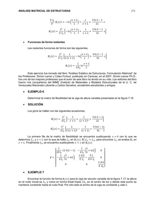 ANÁLISIS MATRICIAL DE ESTRUCTURAS 273
𝐸 𝐼0
𝐿2
∅1(𝑥) = − ln (
𝑥 + 𝐿
𝐿
) +
𝑥
𝑥 + 𝐿
+
2 ln 2 − 1
2𝐿
𝑥
∅1(𝑥) =
𝐿2
𝐸 𝐼0
[− ln (
𝑥 + 𝐿
𝐿
) +
𝑥
𝑥 + 𝐿
+
2 ln 2 − 1
2𝐿
𝑥]
 Funciones de forma restantes
Las restantes funciones de forma son las siguientes.
∅2(𝑥) =
𝐿2
𝐸 𝐼0
[
𝑥
2 (𝑥 + 𝐿)
− ln (
𝑥 + 𝐿
𝐿
) +
4 ln 2 − 1
4𝐿
𝑥]
∅3(𝑥) =
𝐿
𝐸𝐴0
ln
𝑥 + 𝐿
𝐿
Este ejercicio fue tomado del libro “Análisis Estático de Estructuras. Formulación Matricial” de
los Profesores: Simón Lamar y Celso Fortoul, publicado en Caracas, en el 2007. Simón Lamar Ph.D.,
fue uno de los mejores profesores que el autor de este libro ha tenido en su vida. Los editores del libro
fueron mis compañeros del IMME (Instituto de Materiales y Modelos Estructurales de la U. C. de
Venezuela) Marianela Lafuente y Carlos Genatios, excelentes estudiantes y amigos.
 EJEMPLO 6
Determinar la matriz de flexibilidad de la viga de altura variable presentada en la figura 7.16.
 SOLUCIÓN
Los giros se hallan con las siguientes ecuaciones.
∅1
′ (𝑥) =
𝐿2
𝐸𝐼0
[−
1
𝑥 + 𝐿
+
𝐿
(𝑥 + 𝐿)2
+
2 ln 2 − 1
2𝐿
]
∅2
′ (𝑥) =
𝐿2
𝐸𝐼0
[
𝐿
2 (𝑥 + 𝐿)2
−
1
(𝑥 + 𝐿)
+
4 𝑙𝑛2 − 1
4𝐿
]
La primera fila de la matriz de flexibilidad se encuentra sustituyendo 𝑥 = 0 con lo que se
determina 𝑓11 y 𝑥 = 𝐿 con lo que se halla 𝑓12 en ∅1
′
(𝑥). El 𝑓21 = 𝑓12; para encontrar 𝑓22 se evalúa ∅2
′
en
𝑥 = 𝐿. Finalmente 𝑓33 se encuentra sustituyendo 𝑥 = 𝐿 en ∅3(𝑥).
𝒇 =
[
𝐿
2𝐸𝐼0
(2 𝑙𝑛2 − 1) −
𝐿
𝐸𝐼0
(
3
4
+ 𝑙𝑛2) 0
−
𝐿
𝐸𝐼0
(
3
4
+ 𝑙𝑛2)
𝐿 𝑙𝑛2
𝐸 𝐼0
−
5 𝐿
8 𝐸 𝐼0
0
0 0
𝐿 𝑙𝑛2
𝐸 𝐴0 ]
 EJEMPLO 7
Encontrar la función de forma ∅1(𝑥) para la viga de sección variable de la figura 7.17; la altura
en el nudo inicial es ℎ 𝑜 y crece en forma lineal hasta 2ℎ 𝑜 en el centro de luz y desde este punto se
mantiene constante hasta el nudo final. Por otro lado el ancho de la viga es constante y vale 𝑏.
 