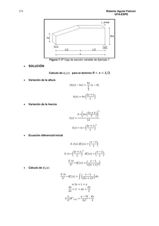 274 Roberto Aguiar Falconí
UFA-ESPE
Figura 7.17 Viga de sección variable de Ejemplo 7
 SOLUCIÓN
Calculo de ∅ 𝟏(𝒙) para el dominio 𝟎 < 𝒙 < 𝑳/𝟐
 Variación de la altura
(ℎ(𝑥) − ℎ𝑜) =
ℎ𝑜
𝐿
2
(𝑥 − 0)
ℎ(𝑥) = ℎ𝑜 (
2𝑥 + 𝐿
𝐿
)
 Variación de la Inercia
𝐼(𝑥) =
𝑏 ∗ (ℎ𝑜 (
2𝑥 + 𝐿
𝐿
))
3
12
𝐼(𝑥) = 𝐼𝑜 ∗ (
2𝑥 + 𝐿
𝐿
)
3
 Ecuación diferencial inicial
𝐸. 𝐼(𝑥). ∅1
′′
(𝑥) = (
𝑥 − 𝐿
𝐿
)
𝐸. 𝐼𝑜 ∗ (
2𝑥 + 𝐿
𝐿
)
3
. ∅1
′′
(𝑥) = (
𝑥 − 𝐿
𝐿
)
𝐸. 𝐼𝑜
𝐿2
∗ ∅1
′′
(𝑥) = (
𝑥 − 𝐿
(2𝑥 + 𝐿)3
)
 Cálculo de ∅ 𝟏
′
(𝒙)
𝐸. 𝐼𝑜
𝐿2
∗ ∅1
′′
(𝑥) = ∫ (
𝑥 − 𝐿
(2𝑥 + 𝐿)3
) 𝑑𝑥
𝑠𝑖 2𝑥 + 𝐿 = 𝑦
𝑑𝑦
𝑑𝑥
= 2 → 𝑑𝑥 =
𝑑𝑦
2
𝐸
𝐼𝑜
𝐿2
∅′′
1(𝑥) =
𝑦 − 3𝐿
2𝑦2
∗
𝑑𝑦
2
 