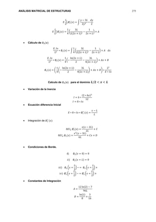 ANÁLISIS MATRICIAL DE ESTRUCTURAS 275
𝐸
𝐼𝑜
𝐿2
∅1
′
(𝑥) = ∫
𝑦 − 3𝐿
2𝑦2
∗
𝑑𝑦
2
𝐸
𝐼𝑜
𝐿2
∅1
′
(𝑥) =
1
4
(
3𝐿
2(2𝑥 + 𝐿)2
−
1
2𝑥 + 𝐿
) + 𝐴
 Cálculo de ∅ 𝟏(𝒙)
𝐸. 𝐼𝑜
𝐿2
∗ ∅1(𝑥) = ∫
1
4
(
3𝐿
2(2𝑥 + 𝐿)2
−
1
2𝑥 + 𝐿
) + 𝐴 𝑑𝑥
𝐸. 𝐼𝑜
𝐿2
∗ ∅1(𝑥) =
1
4
(−
ln(2𝑥 + 𝐿)
2
−
3𝐿
4(2𝑥 + 𝐿)
) + 𝐴𝑥 + 𝐵
∅1(𝑥) = (
1
4
(−
ln(2𝑥 + 𝐿)
2
−
3𝐿
4(2𝑥 + 𝐿)
) + 𝐴𝑥 + 𝐵) ∗
𝐿2
𝐸 ∗ 𝐼𝑜
Calculo de ∅ 𝟏(𝒙) para el dominio 𝑳/𝟐 < 𝒙 < 𝑳
 Variación de la Inercia
𝐼 = 𝑏 ∗
(2 ∗ ℎ𝑜)3
12
𝐼 = 8 ∗ 𝐼𝑜
 Ecuación diferencia Inicial
𝐸 ∗ 8 ∗ 𝐼𝑜 ∗ ∅1
′′
(𝑥) =
𝑥 − 𝐿
𝐿
 Integración de ∅1
′′
(𝑥)
8𝐸𝐼𝑜 ∅1
′
(𝑥) =
𝑥(𝑥 − 2𝐿)
2𝐿
+ 𝐶
8𝐸𝐼𝑜 ∅1(𝑥) =
𝑥2
(𝑥 − 3𝐿)
6𝐿
+ 𝐶𝑥 + 𝐷
 Condiciones de Borde.
𝒊) ∅2(𝑥 = 0) = 0
𝑖𝑖) ∅2(𝑥 = 𝐿) = 0
𝑖𝑖𝑖) ∅2 (𝑥 =
𝐿
2
) − = ∅2 (𝑥 =
𝐿
2
) +
𝑖𝑣) ∅2
′
(𝑥 =
𝐿
2
) − = ∅2
′
(𝑥 =
𝐿
2
) +
 Constantes de Integración
𝐴 =
12 ln(2) − 7
96𝐿
𝐵 =
ln(𝐿)
8
+
3
16
 