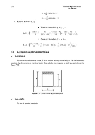 276 Roberto Aguiar Falconí
UFA-ESPE
𝐶 =
𝐿
24
(24 ln(2) − 11)
𝐷 = −
𝐿2
24
(24 ln(2) − 19)
 Función de forma ∅ 𝟏(𝒙)
 Para el intervalo 0 ≤ 𝑥 ≤ 𝐿/2
∅1(𝑥) = ( −
ln(2𝑥 + 𝐿)
8
−
3𝐿
16(2𝑥 + 𝐿)
+ (
12 ln(2) − 7
96𝐿
) 𝑥 +
ln(𝐿)
8
+
3
16
) ∗
𝐿2
𝐸 ∗ 𝐼𝑜
 Para el intervalo 𝐿/2 ≤ 𝑥 ≤ 𝐿
∅1(𝑥) = (
𝑥2(𝑥 − 3𝐿)
6𝐿
+ (
𝐿
24
(24 ln(2) − 11) ) 𝑥 −
𝐿2
24
(24 ln(2) − 19)) (
1
8𝐸𝐼𝑜
)
7.5 EJERCICIOS COMPLEMENTARIOS
 EJEMPLO 8
Encontrar el coeficiente de forma  de la sección rectangular de la figura 7.4 si el momento
estático S y el momento de inercia a flexión I se calculan con respecto al eje X que se indica en la
figura 7.18.
Figura 7.18 Ubicación del X para ejemplo 8
 SOLUCIÓN
Por ser de sección constante:
 