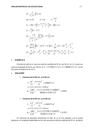 ANÁLISIS MATRICIAL DE ESTRUCTURAS 277
    
 
 
 
2.1
5
6
15
8
4
9
15
31015
4
9
53
2
4
9
53
2
4
9
2
4
9
2
3
2
22
3
55
5
5
0 0
53
24
5
4224
64
4
0
2
22
2
23
22
3
2
22





 




























 






hh
h
h
YY
hYh
h
dYYYhh
hb
hb
dYbYh
b
b
hb
hb
Yh
b
S
yhyh
bYh
YYhbS
hb
IhbAdYbdA
dAS
bI
A
h h
h
X
X
X
X




 EJEMPLO 9
Encontrar el valor de  para una columna cuadrada de 30 cm. por 30 cm. (b x h ) y para una
columna rectangular de 30 cm. por 150 cm. Si
2
/5.2173706 mTE  y
2
/6.869482 mTG  . En los
dos casos la longitud es de 3.0 m.
 SOLUCIÓN
 Columna de b=30 cm. y h=30 cm.
0075.0
0.309.06.869482
000675.05.21737062.133
09.03.03.0
000675.0
12
3.03.0
12
22
2
4
33








GAL
EI
mhbA
m
bh
I


 Columna de b=30 cm. y h=150 cm.
1875.0
345.06.869482
084375.05.21737062.133
45.05.13.0
084375.0
12
5.13.0
12
22
2
4
33








GAL
EI
mhbA
m
hb
I


En columnas de pequeñas dimensiones el valor de  es muy pequeño y se lo puede
despreciar, en el ejemplo desarrollado se ha visto que para la columna cuadrada de 30 cm. de lado el
 