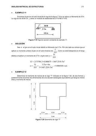 ANÁLISIS MATRICIAL DE ESTRUCTURAS 279
 EJEMPLO 11
Encontrar el giro en el nudo inicial de la viga de la figura 7.19 si se aplica un Momento de 5Tm.
La viga es de 30/30 cm., y tiene un módulo de elasticidad de 2173706.5 T/m2.
Figura 7.19 Viga de sección constante de ejemplo 11.
 SOLUCIÓN
Sea  el giro en el nudo inicial debido al Momento de 5 Tm. Por otro lado se conoce que al
aplicar un momento unitario el giro en el nudo inicial es de
EI
L
3
. Como se está trabajando en el rango
elástico al aplicar un momento de 5 Tm. el giro será
EI
L
3
5

.0045436.0
2518.14673
45
3
5
2518.1467000675.05.2173706
2
2
rad
Tm
mTm
EI
L
TmEI






 EJEMPLO 12
Determinar el momento de inercia de la viga “T” indicada en la figura 7.20, de dos formas y
posteriormente encontrar las dimensiones de una sección rectangular equivalente que tenga la misma
área y momento de inercia.
Figura 7.20 Geometría de viga “T”
 