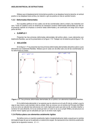 ANÁLISIS MATRICIAL DE ESTRUCTURAS 11
Nótese que el desplazamiento horizontal es positivo si se desplaza hacia la derecha; el vertical
positivo si se desplaza hacia arriba y la rotación o giro es positiva si rota en sentido horario.
1.3.3 Deformadas Elementales
Son aquellos gráficos en los cuales una de las coordenadas vale la unidad y las restantes son
cero. Tanto en estática como en dinámica es necesario construir deformadas elementales por ello en
el presente capítulo se empieza a construir estas deformadas y se continuará a lo largo de la mayor
parte del libro.
 EJEMPLO 1
Presentar las tres primeras deformadas elementales del pórtico plano, cuyos elementos son
totalmente flexibles, que se ha presentado en la figura 1.15. Trabajar con el sistema 𝒒 de la figura 1.16.
 SOLUCIÓN
En la figura 1.17 se presentan las tres primeras deformadas elementales del pórtico plano cuyos
elementos son totalmente flexibles. Nótese que en cada uno de ellos solo una de las coordenadas se
ha deformado la unidad.
Figura 1.17 Tres primeras deformadas elementales de un pórtico con elementos totalmente flexibles.
En la deformada elemental 𝑞3 se aprecia que la columna en el nudo B rota la unidad y que la
viga en ese mismo nudo también rota la unidad. Esto se conoce con el nombre de Principio de Williot
y así es como se calculan las estructuras con nudo rígido pero para que esto se dé, se debe diseñar y
construir el nudo eficiente. Si no se construye bien un nudo no se va a cumplir Williot y la estructura va
a tener menor rigidez que la calculada por que no se tiene nudo rígido.
1.3.4 Pórtico plano con elementos axialmente rígidos
Se define como un miembro axialmente rígido o longitudinalmente rígido a aquel que no cambia
de longitud luego de que se ha aplicado un sistema de cargas. Se representa a los miembros axialmente
rígidos de la siguiente manera: A .
 
