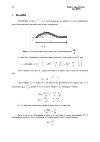 282 Roberto Aguiar Falconí
UFA-ESPE
 SOLUCIÓN
Por definición el valor de
L
EI4
es el momento que hay que aplicar en el nudo inicial para que
ese nudo rote la unidad y la rotación en el nudo final sea cero.
Figura 7.23 Planteamiento del problema para encontrar la rigidez
L
EI4
En el capítulo 3 se estudió que la deformación )(xv cuando solo existe un giro 1 vale:


















 2
32
12
2
1
2
131
22
11)()(
L
X
L
X
X
L
X
L
X
X
L
X
Xxxv 
Para el presente caso 11  . Luego la ordenada de la elástica para el caso que nos interesa
vale:
2
32
2
)(
L
X
L
X
Xxv 
La derivada de )(xv es el giro )(x y la derivada del giro es la curvatura )(x y a su vez la
curvatura es igual a
EI
M
, donde M es el momento a flexión y EI es la rigidez a flexión.
22
2
2
2
64)(
)(
34
1
)(
)(
L
X
Ldx
xvd
x
L
X
L
X
dx
xdv
x




Por la convención de signos con la que se está trabando se tiene que:
EI
M
dx
xvd
2
2
)(
De tal forma que el momento que se aplica en el nudo inicial se obtiene al reemplazar 0X
en la ecuación de la curvatura y al despejar el momento de ésta última ecuación se tiene:
L
EI
M
4

 