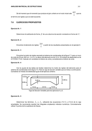 ANÁLISIS MATRICIAL DE ESTRUCTURAS 283
De tal manera que el momento que produce el giro unitario en el nudo inicial vale
L
EI4
que es
el término de rigidez que se está buscando.
7.6 EJERCICIOS PROPUESTOS
Ejercicio N.- 1
Determinar el coeficiente de forma  de una columna de sección constante en forma de “L”.
Ejercicio N.- 2
Encontrar el elemento de rigidez
L
EI2
a partir de los resultados presentados en el ejemplo 5.
Ejercicio N.- 3
Encontrar la matriz de rigidez asociado al sistema de coordenadas de la figura 7.1 para un muro
de corte de 20 por 400 cm. ( b x h). La altura del elemento es de 3.0 m. El módulo de elasticidad es de
2173706.5 T/m2. Calcular sin considerar el efecto de corte y considerando el efecto de corte.
Ejercicio N.- 4
Con la ayuda de las tablas de Guldan determinar la matriz de rigidez del elemento para el
sistema de coordenadas de la figura 7.5. Para la viga de sección variable que se indica a continuación.
Considerar el módulo de elasticidad igual al del ejercicio anterior.
Viga de Sección Variable para los ejercicios 4 y 5.
Ejercicio N.- 5
Determinar los términos 11f y 21f utilizando las ecuaciones (7.4.1) y (7.4.2) de la viga
amartelada. Se recomienda resolver las integrales empleando métodos numéricos. Concretamente
utilizar 5 puntos de la cuadratura de Gauss.
 