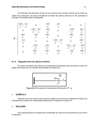 ANÁLISIS MATRICIAL DE ESTRUCTURAS 291
Por definición los elementos de Q son los términos de la primera columna de la matriz de
rigidez de la estructura. Se deja al estudiante el obtener las demás columnas de K aplicando el
concepto. El resultado total es el siguiente:
K








































L
EI
L
EI
L
EI
L
EI
L
EI
L
EI
L
EA
L
EI
L
EI
L
EI
L
EI
L
EA
L
EI
L
EA
L
EI
L
EI
L
EI
L
EI
L
EI
L
EI
L
EI
L
EI
L
EA
L
EI
L
EA
L
EI
L
EA
L
EI
86626
0
612
0
612
0
6
0
12
00
26
0
866
612
0
612
0
00
6
0
12
222
2323
23
222
2323
23
8.1.4 Segunda forma de cálculo numérico
Se puede considerar otro sistema de coordenadas del elemento para encontrar la matriz de
rigidez de la estructura, por ejemplo el presentado en la figura 8.3
Figura 8.4 Otro sistema de coordenadas del elemento pP 
 EJEMPLO 2
Calcular la primera columna de la matriz de rigidez de la estructura mostrada en la figura 8.2
considerando el sistema de coordenadas del elemento el indicado en la figura 8.4.
 SOLUCIÓN
En la siguiente figura se presenta las coordenadas de cada uno de los elementos que forman
la estructura.
 