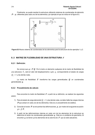 294 Roberto Aguiar Falconí
UFA-ESPE
Finalmente, se puede resolver la estructura utilizando sistemas de coordenadas de elemento
pP  , diferentes para cada uno de los elementos, por ejemplo el que se indica en la figura 8.5.
Figura 8.5 Nuevo sistema de coordenadas de los elementos para la estructura de los ejemplos 1 y 2.
8. 2 MATRIZ DE FLEXIBILIDAD DE UNA ESTRUCTURA F
8.2.1 Definición
Se conoce que QFq  . Por lo tanto un elemento cualquiera de la matriz de flexibilidad de
una estructura ijF será el valor del desplazamiento o giro iq correspondiente al estado de cargas
1jQ y las demás nulas.
La matriz de flexibilidad F transforma las cargas generalizadas Q en coordenadas
generalizadas q .
8.2.2 Procedimiento de cálculo
Para encontrar la matriz de flexibilidad F a partir de su definición, se realizan los siguientes
pasos:
1) Para el estado de carga elemental 1iQ y las demás nulas, se debe hallar las cargas internas
P que actúan en cada uno de los elementos. Esto es un procedimiento de estática.
2) Conocido el vector P se encuentran las deformaciones p , por medio de la siguiente ecuación:
Pfp  .
3) A partir de las deformaciones internas en cada uno de los elementos de la estructura se
determina el vector de coordenadas generalizadas q . Este es un problema de geometría. Al
encontrar q se tienen ya los elementos de la columna de F que se está calculando.
 