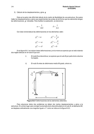 298 Roberto Aguiar Falconí
UFA-ESPE
3) Cálculo de los desplazamientos y giros q
Esta es la parte más difícil del cálculo de la matriz de flexibilidad de una estructura. Se quiere
hallar los desplazamientos y giros que experimentan las juntas de tal forma que los elementos tengan
las deformaciones p indicadas. Para facilitar la explicación, se denomina:
EAEI
L 1
2
 
Con ésta nomenclatura las deformaciones en los elementos valen:
0
3
3
2
)2(
3
)1(
3
)2(
2
)1(
2
)2(
1
)1(
1



pp
pp
pp




En la figura 8.8.1 se indican éstas deformaciones y en la misma se aprecia que se está violando
dos reglas básicas en el nudo B que son:
i) El nudo B es discontinuo; se aprecia que el nudo B por parte de la columna
ha bajado.
ii) El nudo B antes de deformarse medía 90 grado, ahora no.
Figura 8.8.1 Deformaciones de los elementos obtenidos.
Para solucionar éstos dos problemas se deben dar ciertos desplazamientos y giros a la
estructura. En primer lugar para corregir la anomalía de la discontinuidad en el nudo B, al elemento BC
se desplaza verticalmente una magnitud igual a  como se indica en la figura 8.8.2.
 