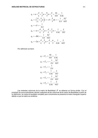 ANÁLISIS MATRICIAL DE ESTRUCTURAS 301
EI
L
EALLL
q
EI
L
EA
Lq
EI
L
EALLL
q
EA
q
EI
L
EA
LL
L
q
EALEI
L
LL
q
6
1
33
5
2
6
51
3
1
3
2
3
5
1
6
51
3
5
3
5
1
3
4
3
8
3
5
6
2
5
4
3
2
2
1




























Por definición se tiene:
EI
L
EAL
Fq
EI
L
EA
Fq
EI
L
EAL
Fq
EA
Fq
EI
L
EA
Fq
EALEI
L
Fq
6
1
6
51
3
1
1
6
51
1
3
4
616
2
515
414
313
2
212
111






Las restantes columnas de la matriz de flexibilidad F se obtienen en forma similar. Con el
propósito de que el estudiante calcule cualquiera de las columnas de la matriz de flexibilidad a partir de
su definición, se indica el resultado completo pero únicamente se presenta la matriz triangular superior
debido a que la matriz es simétrica.
 
