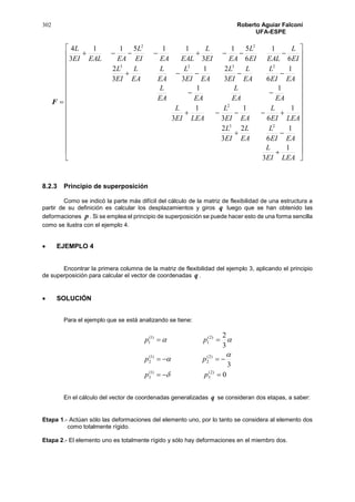 302 Roberto Aguiar Falconí
UFA-ESPE
F








































LEAEI
L
EAEI
L
EA
L
EI
L
LEAEI
L
EAEI
L
LEAEI
L
EAEA
L
EAEA
L
EAEI
L
EA
L
EI
L
EAEI
L
EA
L
EA
L
EI
L
EI
L
EALEI
L
EAEI
L
EALEAEI
L
EAEALEI
L
1
3
1
6
2
3
2
1
6
1
3
1
3
11
1
63
21
33
2
6
1
6
51
3
11511
3
4
23
2
2323
22
8.2.3 Principio de superposición
Como se indicó la parte más difícil del cálculo de la matriz de flexibilidad de una estructura a
partir de su definición es calcular los desplazamientos y giros q luego que se han obtenido las
deformaciones p . Si se emplea el principio de superposición se puede hacer esto de una forma sencilla
como se ilustra con el ejemplo 4.
 EJEMPLO 4
Encontrar la primera columna de la matriz de flexibilidad del ejemplo 3, aplicando el principio
de superposición para calcular el vector de coordenadas q .
 SOLUCIÓN
Para el ejemplo que se está analizando se tiene:
0
3
3
2
)2(
3
)1(
3
)2(
2
)1(
2
)2(
1
)1(
1



pp
pp
pp




En el cálculo del vector de coordenadas generalizadas q se consideran dos etapas, a saber:
Etapa 1.- Actúan sólo las deformaciones del elemento uno, por lo tanto se considera al elemento dos
como totalmente rígido.
Etapa 2.- El elemento uno es totalmente rígido y sólo hay deformaciones en el miembro dos.
 