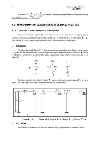 306 Roberto Aguiar Falconí
UFA-ESPE
Al sustituir
EI
L
2
 y
EA
1
 se obtienen los valores de la primera columna de la matriz de
flexibilidad anotados en el Ejemplo 3.
8. 3 TRANSFORMACIÓN DE COORDENADAS DE UNA ESTRUCTURA
8.3.1 Cálculo de la matriz de rigidez y de flexibilidad
Conocida la matriz de rigidez K para un determinado sistema de coordenadas qQ  de una
estructura, se desea ahora calcular la matriz de rigidez

K en otro sistema de coordenadas

qQ .
Este cálculo se lo va a realizar utilizando la matriz de transformación de coordenadas.
 EJEMPLO 5
El pórtico plano de la figura 8.11.1 está compuesto por una columna de altura H y una viga de
longitud L, los dos elementos se consideran axialmente rígidos y el sistema de coordenadas qQ  es
el indicado en la figura 8.11.2. La matriz de rigidez K asociado a éste sistema de coordenadas es la
siguiente:
K



















L
EI
L
EI
L
EI
L
EI
H
EI
H
EI
H
EI
H
EI
oo
oo
11
11
2
23
42
0
2446
0
612
Se desea encontrar la matriz de rigidez

K para el sistema de coordenadas

qQ de la
figura 8.10.3 por medio de la matriz de transformación de coordenadas T .
Figura 8.11.1 Figura 8.11.2 Sistema qQ  Figura 8.11.3 Sistema

qQ
 SOLUCIÓN
Se establece una relación entre los dos sistemas de coordenadas de la siguiente manera:
 