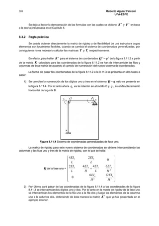 308 Roberto Aguiar Falconí
UFA-ESPE
Se deja al lector la demostración de las formulas con las cuales se obtiene

K y

F en base
a la teoría presentada en el Capítulo 5.
8.3.2 Regla práctica
Se puede obtener directamente la matriz de rigidez y de flexibilidad de una estructura cuyos
elementos son totalmente flexibles, cuando se cambia el sistema de coordenadas generalizadas, por
consiguiente no es necesario calcular las matrices T y 1T respectivamente.
En efecto, para hallar

K para el sistema de coordenadas

qQ de la figura 8.11.3 a partir
de la matriz K calculado para las coordenadas de la figura 8.11.2 se han de intercambiar las filas y
columnas de ésta matriz de acuerdo al cambio de numeración del nuevo sistema de coordenadas.
La forma de pasar las coordenadas de la figura 8.11.2 a la 8.11.3 se presenta en dos fases a
saber:
1) Se cambian la numeración de los dígitos uno y tres en el sistema qQ  esto se presenta en
la figura 8.11.4. Por lo tanto ahora 1q es la rotación en el rodillo C y 3q es el desplazamiento
horizontal de la junta B.
Figura 8.11.4 Sistema de coordenadas generalizadas de fase uno.
La matriz de rigidez para este nuevo sistema de coordenadas se obtiene intercambiando las
columnas y las filas uno y tres de la matriz de rigidez, con lo que se halla:
K de la fase uno =



















32
2
11
11
126
0
6442
0
24
H
EI
H
EI
H
EI
L
EI
H
EI
L
EI
L
EI
L
EI
oo
oo
2) Por último para pasar de las coordenadas de la figura 8.11.4 a las coordenadas de la figura
8.11.3 se intercambian los dígitos uno y dos. Por lo tanto en la matriz de rigidez de la fase uno
se intercambian los elementos de la fila uno a la fila dos y luego los elementos de la columna
uno a la columna dos, obteniendo de ésta manera la matriz

K que ya fue presentada en el
ejemplo anterior.
 