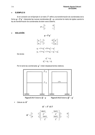 316 Roberto Aguiar Falconí
UFA-ESPE
 EJEMPLO 8
Si en conexión con el Ejemplo 6, la matriz T define una transformación de coordenadas de la
forma

 qTq . Interpretar las nuevas coordenadas qQ  y encontrar la matriz de rigidez usando la
ley de transformación de coordenadas de éste nuevo sistema.







11
01
T
 SOLUCIÓN

 qTq






















2
1
2
1
11
01
q
q
q
q




21212
1211
11
01
qqqqq
qqqq
De donde:
11 qq 
122 qqq 
Por lo tanto las coordenadas

q miden desplazamientos relativos.
Figura 8.14.1 Sistema qQ  Figura 8.14.2 Sistema

qQ
 Cálculo de

K
TKTK t


K 

























11
01
2424
2448
10
11
33
33
L
EI
L
EI
L
EI
L
EI
oo
oo
 