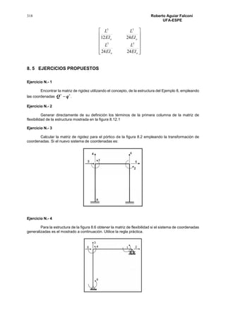 318 Roberto Aguiar Falconí
UFA-ESPE














oo
oo
EI
L
EI
L
EI
L
EI
L
2424
2412
33
33
8. 5 EJERCICIOS PROPUESTOS
Ejercicio N.- 1
Encontrar la matriz de rigidez utilizando el concepto, de la estructura del Ejemplo 8, empleando
las coordenadas

qQ .
Ejercicio N.- 2
Generar directamente de su definición los términos de la primera columna de la matriz de
flexibilidad de la estructura mostrada en la figura 8.12.1
Ejercicio N.- 3
Calcular la matriz de rigidez para el pórtico de la figura 8.2 empleando la transformación de
coordenadas. Si el nuevo sistema de coordenadas es:
Ejercicio N.- 4
Para la estructura de la figura 8.6 obtener la matriz de flexibilidad si el sistema de coordenadas
generalizadas es el mostrado a continuación. Utilice la regla práctica.
 