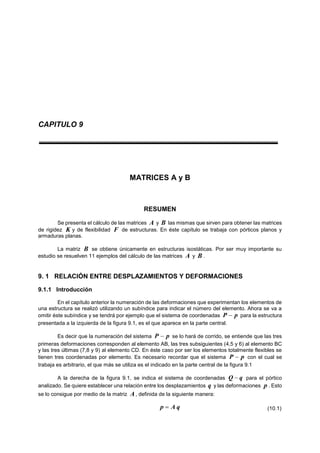 CAPITULO 9
MATRICES A y B
RESUMEN
Se presenta el cálculo de las matrices A y B las mismas que sirven para obtener las matrices
de rigidez K y de flexibilidad F de estructuras. En éste capítulo se trabaja con pórticos planos y
armaduras planas.
La matriz B se obtiene únicamente en estructuras isostáticas. Por ser muy importante su
estudio se resuelven 11 ejemplos del cálculo de las matrices A y B .
9. 1 RELACIÓN ENTRE DESPLAZAMIENTOS Y DEFORMACIONES
9.1.1 Introducción
En el capítulo anterior la numeración de las deformaciones que experimentan los elementos de
una estructura se realizó utilizando un subíndice para indicar el número del elemento. Ahora se va a
omitir éste subíndice y se tendrá por ejemplo que el sistema de coordenadas pP  para la estructura
presentada a la izquierda de la figura 9.1, es el que aparece en la parte central.
Es decir que la numeración del sistema pP  se lo hará de corrido, se entiende que las tres
primeras deformaciones corresponden al elemento AB, las tres subsiguientes (4,5 y 6) al elemento BC
y las tres últimas (7,8 y 9) al elemento CD. En éste caso por ser los elementos totalmente flexibles se
tienen tres coordenadas por elemento. Es necesario recordar que el sistema pP  con el cual se
trabaja es arbitrario, el que más se utiliza es el indicado en la parte central de la figura 9.1
A la derecha de la figura 9.1, se indica el sistema de coordenadas qQ  para el pórtico
analizado. Se quiere establecer una relación entre los desplazamientos q y las deformaciones p . Esto
se lo consigue por medio de la matriz A, definida de la siguiente manera:
qAp  (10.1)
 