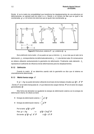 322 Roberto Aguiar Falconí
UFA-ESPE
Donde A es la matriz de compatibilidad que transforma los desplazamientos de una estructura en
deformaciones, en general será de orden 𝑚 𝑥 𝑛. Siendo 𝑚 el número de filas que es igual a las
coordenadas p y 𝑛 el número de columnas que es igual a las coordenadas q .
Figura 9.1 Estructura, sistema 𝑷 − 𝒑; y sistema 𝑸 − 𝒒
De la definición de la matriz A se puede ver que un término ijA no es más que el valor de la
deformación ip correspondiente a la deformada elemental 1jq y las demás nulas. En consecuencia
se obtiene utilizando exclusivamente la geometría de deformación. Finalmente cada elemento ijA
representa el coeficiente de influencia de las deformaciones para los desplazamientos.
9.1.2 Definición
Cuando la matriz A se determina usando solo la geometría se dice que el sistema es
cinemáticamente determinado.
9.1.3 Matriz fuerza carga t
A
Si qAp  se puede demostrar utilizando el principio de los trabajos virtuales que PAQ t

. Donde
t
A es la matriz transpuesta de A que relaciona las cargas internas P con el vector de cargas
generalizadas Q .
Otra forma de demostrar es igualando la energía de deformación externa con la energía de
deformación interna. En efecto se tiene:
 Energía de deformación externa Qqt
2
1

 Energía de deformación interna Ppt
2
1

Por lo tanto: PpQq tt

Pero   PqAQqqAp
tt

De donde: PAQPAqQq tttt

 