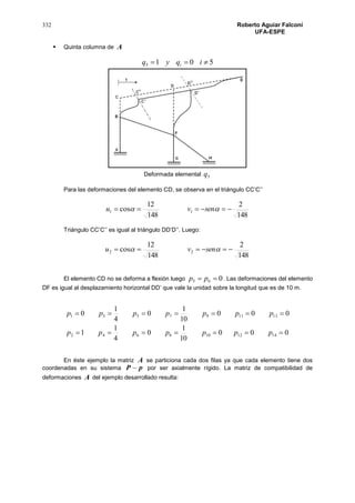 332 Roberto Aguiar Falconí
UFA-ESPE
 Quinta columna de A
5015  iqyq i
Deformada elemental 5q
Para las deformaciones del elemento CD, se observa en el triángulo CC’C’’
148
2
148
12
cos 11   senvu
Triángulo CC’C’’ es igual al triángulo DD’D’’. Luego:
148
2
148
12
cos 22   senvu
El elemento CD no se deforma a flexión luego 065  pp . Las deformaciones del elemento
DF es igual al desplazamiento horizontal DD’ que vale la unidad sobre la longitud que es de 10 m.
000
10
1
0
4
1
1
000
10
1
0
4
1
0
1412108642
131197531


ppppppp
ppppppp
En éste ejemplo la matriz A se particiona cada dos filas ya que cada elemento tiene dos
coordenadas en su sistema pP  por ser axialmente rígido. La matriz de compatibilidad de
deformaciones A del ejemplo desarrollado resulta:
 