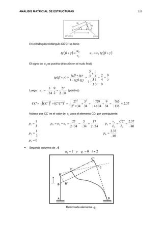ANÁLISIS MATRICIAL DE ESTRUCTURAS 335
En el triángulo rectángulo CC’C’’ se tiene:
     tgvu
v
u
tg 22
2
2
El signo de 2u es positivo (tracción en el nudo final)
2
9
9
4
2
3
1
3
5
1
3
1
3
5
1
)( 









tgtg
tgtg
tg
Luego:
342
27
2
9
34
3
2 u (positivo)
    37.2
136
765
34
9
344
729
34
3
342
27
''''
2
2
2
22''




 CCCCCC
Nótese que CC’ es el valor de 1v para el elemento CD, por consiguiente:
0
40
37.2
3
1
40
37.2'
342
17
34
5
342
27
3
1
3
62
33
1
51241



p
pp
L
CC
L
v
puupp
 Segunda columna de A
2012  iqyq i
Deformada elemental 2q
 