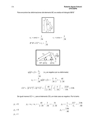 336 Roberto Aguiar Falconí
UFA-ESPE
Para encontrar las deformaciones del elemento BC se analiza el triángulo BB’B’’
34
5
'''''
34
5
cos
34
3
1
11


vCCBB
vsenu 
 
34
5
2u
tg  ( 2u es negativo por su deformada)
 
342
45
2
9
34
5
34
5
2  tgu
    96.3
136
2125
34
5
342
45
''''''
22
22












 CCCCCC
De igual manera CC’= 1v para el elemento CD y en éste caso es negativo. Por lo tanto:
1
40
96.3
0
40
96.3'
342
51
34
3
342
45
0
3
62
33
1
51241



p
pp
L
CC
L
v
puupp
 