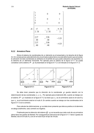338 Roberto Aguiar Falconí
UFA-ESPE
A











































25.4
40
96.3
40
37.2
25.3
40
96.3
40
37.2
2
349
342
51
342
17
010
10
3
1
00
3
1
9.2.2 Armadura Plana
Ahora el sistema de coordenadas de un elemento es el presentado a la derecha de la figura
9.2. En consecuencia cada elemento de una armadura plana tiene una sola deformación que es la axial,
la ubicación de ésta coordenada es arbitraria en el sentido de que puede colocarse a la izquierda o a
la derecha de un elemento horizontal. Por ejemplo para la celosía de la figura 9.11.1 se puede
considerar como sistema pP  el presentado en la figura 9.11.2 o el indicado en la figura 9.11.3.
Figura 9.11.1 Figura 9.11.2 Figura 9.11.3
Se debe tener presente que la dirección de la coordenada p guarda relación con la
determinación de las coordenadas 1u y 2u . Por ejemplo para el elemento BA, cuando se trabaja con
el sistema pP  mostrado en la figura 9.11.2 se tiene que 1u es el corrimiento axial en el nudo B y
que 2u es el corrimiento axial en el nudo A. En cambio cuando se trabaja con las coordenadas de la
figura 9.11.3 es lo contrario.
Para calcular las deformaciones p se debe tener presente que ésta es positiva si el elemento
se alarga axialmente, caso contrario es negativa.
Finalmente para la obtención del sistema qQ  se recuerda que cada nudo de una armadura
plana tiene dos grados de libertad. Por consiguiente la estructura de la figura 9.11.1 tiene 3 grados de
libertad, dos en el nudo A y uno en el nudo B por el tipo de vínculo.
 