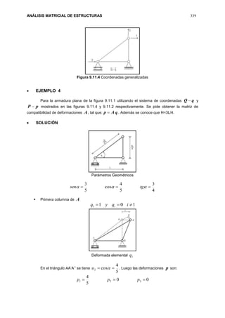 ANÁLISIS MATRICIAL DE ESTRUCTURAS 339
Figura 9.11.4 Coordenadas generalizadas
 EJEMPLO 4
Para la armadura plana de la figura 9.11.1 utilizando el sistema de coordenadas qQ  y
pP  mostrados en las figuras 9.11.4 y 9.11.2 respectivamente. Se pide obtener la matriz de
compatibilidad de deformaciones A, tal que: qAp  . Además se conoce que H=3L/4.
 SOLUCIÓN
Parámetros Geométricos
4
3
5
4
cos
5
3
  tgsen
 Primera columna de A
1011  iqyq i
Deformada elemental 1q
En el triángulo AA’A’’ se tiene
5
4
cos2  u . Luego las deformaciones p son:
00
5
4
321  ppp
 