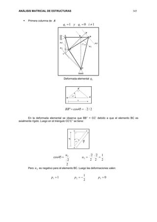 ANÁLISIS MATRICIAL DE ESTRUCTURAS 345
 Primera columna de A
1011  iqyq i
Deformada elemental 1q
2/245cos'' BB
En la deformada elemental se observa que BB’’ = CC’ debido a que el elemento BC es
axialmente rígido. Luego en el triángulo CC’C’’ se tiene:
2
1
2
2
2
2
2
2
45cos 2
2
 u
u
Pero 2u es negativo para el elemento BC. Luego las deformaciones valen:
0
2
1
1 321  ppp
 