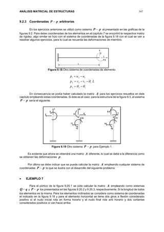 ANÁLISIS MATRICIAL DE ESTRUCTURAS 347
9.2.3 Coordenadas pP  arbitrarias
En los ejercicios anteriores se utilizó como sistema pP  el presentado en las gráficas de la
figuras 9.2. Para éstas coordenadas de los elementos en el capítulo 7 se encontró la respectiva matriz
de rigidez, algo similar se hizo con el sistema de coordenadas de la figura 9.18 con el cual se van a
resolver algunos ejercicios, para lo cual se recuerda las deformaciones de miembro.
Figura 9.18 Otro sistema de coordenadas de elemento.
123
1122
121





p
Lvvp
uup
En consecuencia se podía haber calculado la matriz A para los ejercicios resueltos en éste
capítulo empleando estas coordenadas. Si éste es el caso, para la estructura de la figura 9.3, el sistema
pP  sería el siguiente.
Figura 9.19 Otro sistema pP  para Ejemplo 1.
Es evidente que ahora se obtendrá una matriz A diferente, lo cual se debe a la diferencia como
se obtienen las deformaciones p .
Por último se debe indicar que se puede calcular la matriz A empleando cualquier sistema de
coordenadas pP  lo que se ilustra con el desarrollo del siguiente problema.
 EJEMPLO 7
Para el pórtico de la figura 9.20.1 se pide calcular la matriz A empleando como sistemas
qQ  y pP  los presentados en las figuras 9.20.2 y 9.20.3, respectivamente. Si la longitud de todos
los elementos es la misma. Para los elementos inclinados se considera como sistema de coordenadas
el indicado en la figura 9.18 y para el elemento horizontal se tiene dos giros a flexión considerado
positivo si el nudo inicial rota en forma horario y el nudo final rota anti horario y dos cortantes
considerados positivos si van hacia arriba.
 