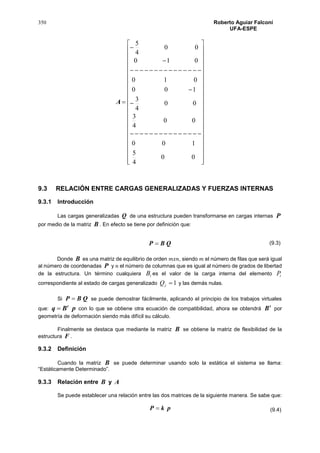 350 Roberto Aguiar Falconí
UFA-ESPE
A
















































00
4
5
100
00
4
3
00
4
3
100
010
010
00
4
5
9.3 RELACIÓN ENTRE CARGAS GENERALIZADAS Y FUERZAS INTERNAS
9.3.1 Introducción
Las cargas generalizadas Q de una estructura pueden transformarse en cargas internas P
por medio de la matriz B . En efecto se tiene por definición que:
QBP 
Donde B es una matriz de equilibrio de orden 𝑚𝑥𝑛, siendo 𝑚 el número de filas que será igual
al número de coordenadas P y 𝑛 el número de columnas que es igual al número de grados de libertad
de la estructura. Un término cualquiera iB es el valor de la carga interna del elemento iP
correspondiente al estado de cargas generalizado 1jQ y las demás nulas.
Si QBP  se puede demostrar fácilmente, aplicando el principio de los trabajos virtuales
que: pBq t
 con lo que se obtiene otra ecuación de compatibilidad, ahora se obtendrá
t
B por
geometría de deformación siendo más difícil su cálculo.
Finalmente se destaca que mediante la matriz B se obtiene la matriz de flexibilidad de la
estructura F .
9.3.2 Definición
Cuando la matriz B se puede determinar usando solo la estática el sistema se llama:
“Estáticamente Determinado”.
9.3.3 Relación entre B y A
Se puede establecer una relación entre las dos matrices de la siguiente manera. Se sabe que:
pkP 
(9.3)
(9.4)
 