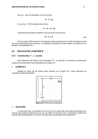 ANÁLISIS MATRICIAL DE ESTRUCTURAS 351
Pero qAp  . Al reemplazar en (9.4) se tiene:
qAkP 
A su vez QFq  , sustituyendo se tiene:
QFAkP )(
Comparando ésta última expresión con la ecuación (9.3) se tiene:
FAkB 
En la ecuación (9.5) la matriz k es diagonal y está compuesta por la matriz de rigidez de cada
uno de los elementos de la estructura. Un ejemplo de aplicación de ésta relación se presenta en el
ejemplo 10 del apartado 9.4.1.
9.4 CÁLCULO DE LA MATRIZ B
9.4.1 Coordenadas pP  usuales
Para diferenciar del sistema de coordenadas pP  arbitrario, se denominan coordenadas
usuales de los elementos a las presentadas en la figura 9.2.
 EJEMPLO 8
Obtener la matriz B del pórtico plano indicado en la figura 9.21, cuyos elementos se
consideran totalmente flexibles.
Figura 9.21 Estructura de Ejemplo 8
 SOLUCIÓN
La estructura tiene una rotación en el nudo A, por ser apoyo fijo; tres grados de libertad en el
nudo B y dos grados de libertad en el C, por ser rodillo. En la figura 9.22.1 se presenta el sistema de
coordenadas generalizadas y en la 9.22.2 el sistema de coordenadas de los elementos.
(9.5)
 