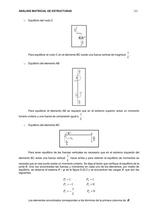 ANÁLISIS MATRICIAL DE ESTRUCTURAS 353
o Equilibrio del nudo C
Para equilibrar el nudo C en el elemento BC existe una fuerza vertical de magnitud
L
1
.
o Equilibrio del elemento AB
Para equilibrar el elemento AB se requiere que en el extremo superior actúe un momento
horario unitario y una fuerza de compresión igual a
L
1
.
o Equilibrio del elemento BC
Para tener equilibrio de las fuerzas verticales es necesario que en el extremo izquierdo del
elemento BC actúe una fuerza vertical
L
1
hacia arriba y para obtener el equilibrio de momentos se
necesita que en ese punto exista un momento unitario. Se deja al lector que verifique el equilibrio de la
junta B. Una vez encontradas las fuerzas y momentos en cada uno de los elementos, por medio de
equilibrio, se observa el sistema 𝑷 − 𝒑 de la figura 9.22.2 y se encuentran las cargas 𝑷, que son las
siguientes.
0
1
01
11
63
52
41



P
L
P
PP
PP
Los elementos encontrados corresponden a los términos de la primera columna de B .
 