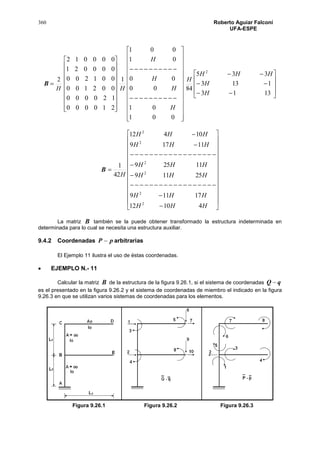 360 Roberto Aguiar Falconí
UFA-ESPE
B
H
2




















210000
120000
002100
001200
000021
000012




























001
01
00
00
01
001
1
H
H
H
H
H













1313
1133
335
84
2
H
H
HHH
H
B



































HHH
HHH
HHH
HHH
HHH
HHH
H
41012
17119
25119
11259
11179
10412
42
1
2
2
2
2
2
2
La matriz B también se la puede obtener transformado la estructura indeterminada en
determinada para lo cual se necesita una estructura auxiliar.
9.4.2 Coordenadas pP  arbitrarias
El Ejemplo 11 ilustra el uso de éstas coordenadas.
 EJEMPLO N.- 11
Calcular la matriz B de la estructura de la figura 9.26.1, si el sistema de coordenadas qQ 
es el presentado en la figura 9.26.2 y el sistema de coordenadas de miembro el indicado en la figura
9.26.3 en que se utilizan varios sistemas de coordenadas para los elementos.
Figura 9.26.1 Figura 9.26.2 Figura 9.26.3
 