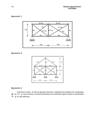 368 Roberto Aguiar Falconí
UFA-ESPE
Ejercicio N.- 7
Ejercicio N.- 8
Ejercicio N.- 9
Encontrar la matriz A para la siguiente estructura, empleando los sistemas de coordenadas
qQ  y pP  que se indican, si todos los elementos son axialmente rígidos. Existen 4 coordenadas
pP  en cada elemento.
 