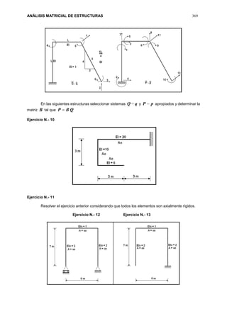 ANÁLISIS MATRICIAL DE ESTRUCTURAS 369
En las siguientes estructuras seleccionar sistemas qQ  y pP  apropiados y determinar la
matriz B tal que QBP 
Ejercicio N.- 10
Ejercicio N.- 11
Resolver el ejercicio anterior considerando que todos los elementos son axialmente rígidos.
Ejercicio N.- 12 Ejercicio N.- 13
 