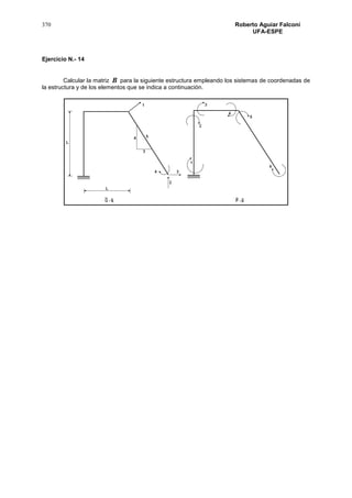 370 Roberto Aguiar Falconí
UFA-ESPE
Ejercicio N.- 14
Calcular la matriz B para la siguiente estructura empleando los sistemas de coordenadas de
la estructura y de los elementos que se indica a continuación.
 