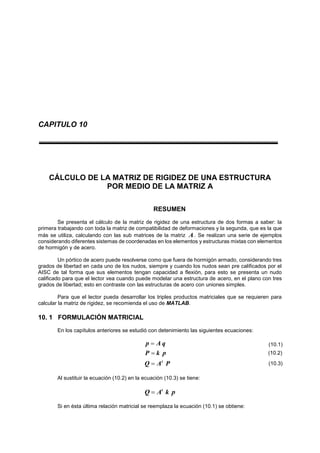 CAPITULO 10
CÁLCULO DE LA MATRIZ DE RIGIDEZ DE UNA ESTRUCTURA
POR MEDIO DE LA MATRIZ A
RESUMEN
Se presenta el cálculo de la matriz de rigidez de una estructura de dos formas a saber: la
primera trabajando con toda la matriz de compatibilidad de deformaciones y la segunda, que es la que
más se utiliza, calculando con las sub matrices de la matriz A. Se realizan una serie de ejemplos
considerando diferentes sistemas de coordenadas en los elementos y estructuras mixtas con elementos
de hormigón y de acero.
Un pórtico de acero puede resolverse como que fuera de hormigón armado, considerando tres
grados de libertad en cada uno de los nudos, siempre y cuando los nudos sean pre calificados por el
AISC de tal forma que sus elementos tengan capacidad a flexión, para esto se presenta un nudo
calificado para que el lector vea cuando puede modelar una estructura de acero, en el plano con tres
grados de libertad; esto en contraste con las estructuras de acero con uniones simples.
Para que el lector pueda desarrollar los triples productos matriciales que se requieren para
calcular la matriz de rigidez, se recomienda el uso de MATLAB.
10. 1 FORMULACIÓN MATRICIAL
En los capítulos anteriores se estudió con detenimiento las siguientes ecuaciones:
PAQ
pkP
qAp
t



Al sustituir la ecuación (10.2) en la ecuación (10.3) se tiene:
pkAQ t

Si en ésta última relación matricial se reemplaza la ecuación (10.1) se obtiene:
(10.1)
(10.2)
(10.3)
 