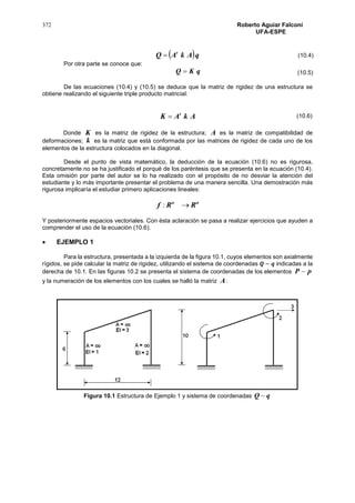 372 Roberto Aguiar Falconí
UFA-ESPE
 qAkAQ t

Por otra parte se conoce que:
qKQ 
De las ecuaciones (10.4) y (10.5) se deduce que la matriz de rigidez de una estructura se
obtiene realizando el siguiente triple producto matricial:
AkAK t

Donde K es la matriz de rigidez de la estructura; A es la matriz de compatibilidad de
deformaciones; k es la matriz que está conformada por las matrices de rigidez de cada uno de los
elementos de la estructura colocados en la diagonal.
Desde el punto de vista matemático, la deducción de la ecuación (10.6) no es rigurosa,
concretamente no se ha justificado el porqué de los paréntesis que se presenta en la ecuación (10.4).
Esta omisión por parte del autor se lo ha realizado con el propósito de no desviar la atención del
estudiante y lo más importante presentar el problema de una manera sencilla. Una demostración más
rigurosa implicaría el estudiar primero aplicaciones lineales:
nn
RRf :
Y posteriormente espacios vectoriales. Con ésta aclaración se pasa a realizar ejercicios que ayuden a
comprender el uso de la ecuación (10.6).
 EJEMPLO 1
Para la estructura, presentada a la izquierda de la figura 10.1, cuyos elementos son axialmente
rígidos, se pide calcular la matriz de rigidez, utilizando el sistema de coordenadas 𝑸 − 𝒒 indicadas a la
derecha de 10.1. En las figuras 10.2 se presenta el sistema de coordenadas de los elementos pP 
y la numeración de los elementos con los cuales se halló la matriz A.
Figura 10.1 Estructura de Ejemplo 1 y sistema de coordenadas qQ 
(10.4)
(10.5)
(10.6)
 