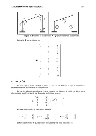 ANÁLISIS MATRICIAL DE ESTRUCTURAS 373
Figura 10.3 Sistema de coordenadas pP  y numeración de los elementos.
La matriz A que se obtiene es:
A






































10
1
00
10
1
10
010
001
6
1
01
6
1
00
 SOLUCIÓN
En éste capítulo no se calculará la matriz A que fue estudiada en el capítulo anterior. Es
responsabilidad del lector realizar su comprobación.
Por ser los elementos axialmente rígidos, hipótesis del Ejemplo, la matriz de rigidez para
elementos de sección constante y al despreciar el efecto de corte es:
k 


















21
122
42
24
L
EI
L
EI
L
EI
L
EI
L
EI
Para los datos numéricos del Ejemplo, se tiene:



















21
12
5
2
21
12
102
3
21
12
3
1 )3()2()1(
kkk
La forma de la matriz k que consta en la ecuación (10.6) para el ejercicio es:
 