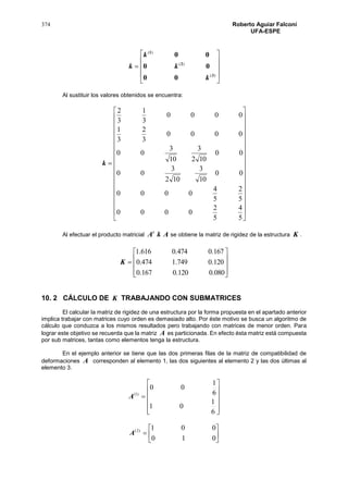 374 Roberto Aguiar Falconí
UFA-ESPE











)(
)(
)(
3
2
1
00
00
00
k
k
k
k
Al sustituir los valores obtenidos se encuentra:



































5
4
5
2
0000
5
2
5
4
0000
00
10
3
102
3
00
00
102
3
10
3
00
0000
3
2
3
1
0000
3
1
3
2
k
Al efectuar el producto matricial AkAt
se obtiene la matriz de rigidez de la estructura K .











080.0120.0167.0
120.0749.1474.0
167.0474.0616.1
K
10. 2 CÁLCULO DE K TRABAJANDO CON SUBMATRICES
El calcular la matriz de rigidez de una estructura por la forma propuesta en el apartado anterior
implica trabajar con matrices cuyo orden es demasiado alto. Por éste motivo se busca un algoritmo de
cálculo que conduzca a los mismos resultados pero trabajando con matrices de menor orden. Para
lograr este objetivo se recuerda que la matriz A es particionada. En efecto ésta matriz está compuesta
por sub matrices, tantas como elementos tenga la estructura.
En el ejemplo anterior se tiene que las dos primeras filas de la matriz de compatibilidad de
deformaciones A corresponden al elemento 1, las dos siguientes al elemento 2 y las dos últimas al
elemento 3.













6
1
01
6
1
00
)1(
A







010
001)2(
A
 