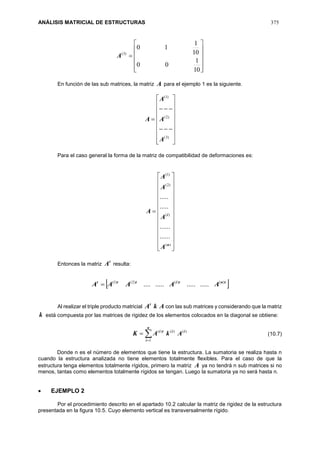 ANÁLISIS MATRICIAL DE ESTRUCTURAS 375













10
1
00
10
1
10
)3(
A
En función de las sub matrices, la matriz A para el ejemplo 1 es la siguiente.





















)3(
)2(
)1(
A
A
A
A
Para el caso general la forma de la matriz de compatibilidad de deformaciones es:



























)(
)(
)2(
)1(
......
......
.....
.....
n
i
A
A
A
A
A
Entonces la matriz
t
A resulta:
 tntittt
AAAAA )()()2()1(
...................
Al realizar el triple producto matricial AkAt
con las sub matrices y considerando que la matriz
k está compuesta por las matrices de rigidez de los elementos colocados en la diagonal se obtiene:


n
i
iiti
AkAK
1
)()()(
Donde n es el número de elementos que tiene la estructura. La sumatoria se realiza hasta n
cuando la estructura analizada no tiene elementos totalmente flexibles. Para el caso de que la
estructura tenga elementos totalmente rígidos, primero la matriz A ya no tendrá n sub matrices si no
menos, tantas como elementos totalmente rígidos se tengan. Luego la sumatoria ya no será hasta n.
 EJEMPLO 2
Por el procedimiento descrito en el apartado 10.2 calcular la matriz de rigidez de la estructura
presentada en la figura 10.5. Cuyo elemento vertical es transversalmente rígido.
(10.7)
 