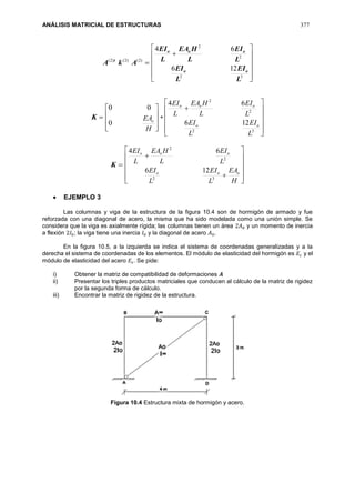 ANÁLISIS MATRICIAL DE ESTRUCTURAS 377
)2()2()2(
AkA t













32
2
2
126
64
L
EI
L
EI
L
EI
L
HEA
L
EI
oo
ooo
K










H
EAo
0
00
+













32
2
2
126
64
L
EI
L
EI
L
EI
L
HEA
L
EI
oo
ooo
K














H
EA
L
EI
L
EI
L
EI
L
HEA
L
EI
ooo
ooo
32
2
2
126
64
 EJEMPLO 3
Las columnas y viga de la estructura de la figura 10.4 son de hormigón de armado y fue
reforzada con una diagonal de acero, la misma que ha sido modelada como una unión simple. Se
considera que la viga es axialmente rígida; las columnas tienen un área 2𝐴0 y un momento de inercia
a flexión 2𝐼0; la viga tiene una inercia 𝐼0 y la diagonal de acero 𝐴0.
En la figura 10.5, a la izquierda se indica el sistema de coordenadas generalizadas y a la
derecha el sistema de coordenadas de los elementos. El módulo de elasticidad del hormigón es 𝐸𝑐 y el
módulo de elasticidad del acero 𝐸𝑠. Se pide:
i) Obtener la matriz de compatibilidad de deformaciones 𝑨
ii) Presentar los triples productos matriciales que conducen al cálculo de la matriz de rigidez
por la segunda forma de cálculo.
iii) Encontrar la matriz de rigidez de la estructura.
Figura 10.4 Estructura mixta de hormigón y acero.
 