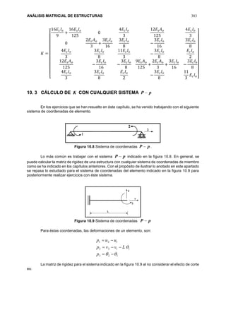 ANÁLISIS MATRICIAL DE ESTRUCTURAS 383
𝐾 =
[
16𝐸𝑐 𝐼𝑜
9
+
16𝐸𝑠 𝐼𝑜
125
0
4𝐸𝑐 𝐼𝑜
3
12𝐸𝑠 𝐴 𝑜
125
4𝐸𝑐 𝐼𝑜
3
0
2𝐸𝑐 𝐴 𝑜
3
+
3𝐸𝑐 𝐼𝑜
16
3𝐸𝑐 𝐼𝑜
8
−
3𝐸𝑐 𝐼𝑜
16
3𝐸𝑐 𝐼𝑜
8
4𝐸𝑐 𝐼𝑜
3
3𝐸𝑐 𝐼𝑜
8
11𝐸𝑐 𝐼𝑜
3
−
3𝐸𝑐 𝐼𝑜
8
𝐸𝑐 𝐼𝑜
2
12𝐸𝑠 𝐴 𝑜
125
−
3𝐸𝑐 𝐼𝑜
16
−
3𝐸𝑐 𝐼𝑜
8
9𝐸𝑠 𝐴 𝑜
125
+
2𝐸𝑐 𝐴 𝑜
3
+
3𝐸𝑐 𝐼𝑜
16
−
3𝐸𝑐 𝐼𝑜
8
4𝐸𝑐 𝐼𝑜
3
3𝐸𝑐 𝐼𝑜
8
𝐸𝑐 𝐼𝑜
2
−
3𝐸𝑐 𝐼𝑜
8
11
3
𝐸𝑐 𝐼𝑜 ]
10. 3 CÁLCULO DE K CON CUALQUIER SISTEMA pP 
En los ejercicios que se han resuelto en éste capítulo, se ha venido trabajando con el siguiente
sistema de coordenadas de elemento.
Figura 10.8 Sistema de coordenadas pP  .
Lo más común es trabajar con el sistema pP  indicado en la figura 10.8. En general, se
puede calcular la matriz de rigidez de una estructura con cualquier sistema de coordenadas de miembro
como se ha indicado en los capítulos anteriores. Con el propósito de ilustrar lo anotado en este apartado
se repasa lo estudiado para el sistema de coordenadas del elemento indicado en la figura 10.9 para
posteriormente realizar ejercicios con éste sistema.
Figura 10.9 Sistema de coordenadas pP 
Para éstas coordenadas, las deformaciones de un elemento, son:
123
1122
121





p
Lvvp
uup
La matriz de rigidez para el sistema indicado en la figura 10.9 al no considerar el efecto de corte
es:
 
