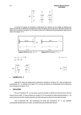 384 Roberto Aguiar Falconí
UFA-ESPE
k




















L
EI
L
EI
L
EI
L
EI
L
EA
46
0
612
0
00
2
23
A manera de repaso se presenta a continuación los valores con los cuales se obtienen las
deformaciones de un elemento y la respectiva matriz de rigidez para el caso de un elemento axialmente
rígido que se indica en la figura 10.10 y para el caso de un elemento transversalmente rígido que se
indica en la figura 10.11.
Figura 10.10 Elemento A Figura 10.11 Elemento I .
122
1211121




p
uupLvvp
k














L
EI
L
EI
L
EI
L
EI
46
612
2
23
k 



L
EA
 EJEMPLO N.- 3
Calcular la matriz de rigidez para la estructura indicada en la figura 10.1, para el sistema de
coordenadas qQ  indicado en la figura 10.2, si ahora el sistema de coordenadas de los elementos
es el indicado en la figura 10.12.
 SOLUCIÓN
Por ser el sistema pP  muy poco usual se procede a calcular los términos de la primera
columna de la matriz A para el efecto en la figura 10.13 se presenta la deformada elemental 1q . Es
conveniente que el lector analice elemento por elemento para el cálculo de las deformaciones.
Para el elemento AB , las condiciones de borde que únicamente 12  , las restantes
coordenadas del elemento son nulas. Las deformaciones del elemento AB son:
 
