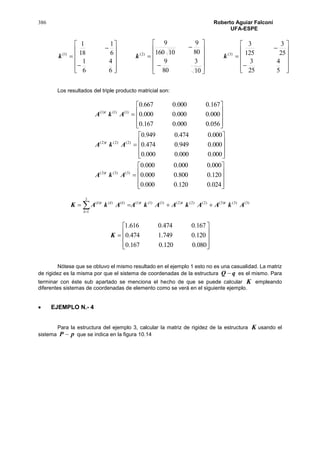 386 Roberto Aguiar Falconí
UFA-ESPE













































5
4
25
3
25
3
125
3
10
3
80
9
80
9
10160
9
6
4
6
1
6
1
18
1
)3()2()1(
kkk
Los resultados del triple producto matricial son:

































024.0120.0000.0
120.0800.0000.0
000.0000.0000.0
000.0000.0000.0
000.0949.0474.0
000.0474.0949.0
056.0000.0167.0
000.0000.0000.0
167.0000.0667.0
)3()3()3(
)2()2()2(
)1()1()1(
AkA
AkA
AkA
t
t
t
)3()3()3()2()2()2()1()1()1(
3
1
)()()(
AkAAkAAkAAkAK ttt
i
iiti
 











080.0120.0167.0
120.0749.1474.0
167.0474.0616.1
K
Nótese que se obtuvo el mismo resultado en el ejemplo 1 esto no es una casualidad. La matriz
de rigidez es la misma por que el sistema de coordenadas de la estructura qQ  es el mismo. Para
terminar con éste sub apartado se menciona el hecho de que se puede calcular K empleando
diferentes sistemas de coordenadas de elemento como se verá en el siguiente ejemplo.
 EJEMPLO N.- 4
Para la estructura del ejemplo 3, calcular la matriz de rigidez de la estructura K usando el
sistema pP  que se indica en la figura 10.14
 
