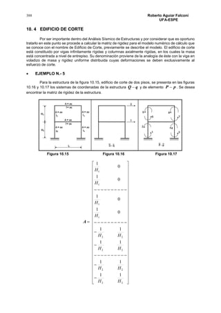 388 Roberto Aguiar Falconí
UFA-ESPE
10. 4 EDIFICIO DE CORTE
Por ser importante dentro del Análisis Sísmico de Estructuras y por considerar que es oportuno
tratarlo en este punto se procede a calcular la matriz de rigidez para el modelo numérico de cálculo que
se conoce con el nombre de Edificio de Corte, previamente se describe el modelo. El edificio de corte
está constituido por vigas infinitamente rígidas y columnas axialmente rígidas, en los cuales la masa
está concentrada a nivel de entrepiso. Su denominación proviene de la analogía de éste con la viga en
voladizo de masa y rigidez uniforme distribuida cuyas deformaciones se deben exclusivamente al
esfuerzo de corte.
 EJEMPLO N.- 5
Para la estructura de la figura 10.15, edificio de corte de dos pisos, se presenta en las figuras
10.16 y 10.17 los sistemas de coordenadas de la estructura qQ  y de elemento pP  . Se desea
encontrar la matriz de rigidez de la estructura.
Figura 10.15 Figura 10.16 Figura 10.17

































































22
22
22
22
1
1
1
1
11
11
11
11
0
1
0
1
0
1
0
1
HH
HH
HH
HH
H
H
H
H
A
 