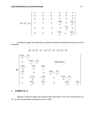ANÁLISIS MATRICIAL DE ESTRUCTURAS 393
)3()3()3(
AkA t
=


























23
23
12
0
6
000
00000
6
0
12
000
000000
000000
000000
L
EI
L
EI
L
EA
L
EI
L
EI
oo
o
oo
La matriz de rigidez de la estructura se obtiene sumando la contribución de cada uno de los
elementos.
)3()3()3()2()2()2()1()1()1(
AkAAkAAkAK ttt

K =








































L
EI
L
EI
L
EI
L
EI
L
EA
L
EI
L
EI
L
EI
L
EA
L
EI
L
EA
L
EI
L
EI
L
EI
SIMETRICA
L
EA
L
EI
L
EA
L
EI
oooo
oooo
ooo
ooo
oo
oo
86
0
26
0
12
0
612
0
12
00
866
12
0
12
22
323
3
22
3
3
 EJEMPLO N.- 8
Calcular la matriz de rigidez para el pórtico plano de la figura 10.23, si los sistemas qQ  y
pP  son los presentados en las figuras 10.24 y 10.25.
 