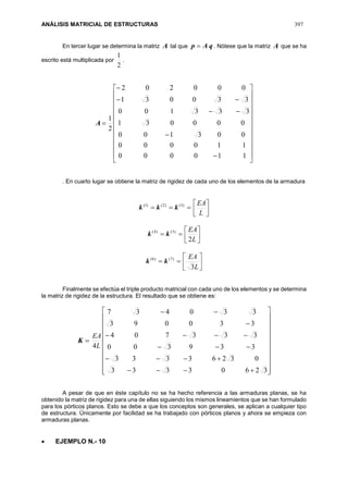 ANÁLISIS MATRICIAL DE ESTRUCTURAS 397
En tercer lugar se determina la matriz A tal que qAp  . Nótese que la matriz A que se ha
escrito está multiplicada por
2
1
.
A





























110000
110000
003100
000031
333100
330031
000202
2
1
. En cuarto lugar se obtiene la matriz de rigidez de cada uno de los elementos de la armadura
 )3()2()1(
kkk 



L
EA
 )5()4(
kk 



L
EA
2
 )7()6(
kk 





L
EA
3
Finalmente se efectúa el triple producto matricial con cada uno de los elementos y se determina
la matriz de rigidez de la estructura. El resultado que se obtiene es:
K




























32603333
03263333
339300
333704
330093
330437
4L
EA
A pesar de que en éste capítulo no se ha hecho referencia a las armaduras planas, se ha
obtenido la matriz de rigidez para una de ellas siguiendo los mismos lineamientos que se han formulado
para los pórticos planos. Esto se debe a que los conceptos son generales, se aplican a cualquier tipo
de estructura. Únicamente por facilidad se ha trabajado con pórticos planos y ahora se empieza con
armaduras planas.
 EJEMPLO N.- 10
 