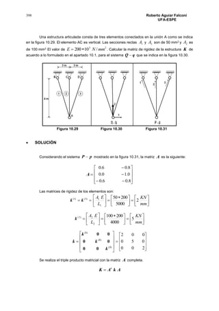 398 Roberto Aguiar Falconí
UFA-ESPE
Una estructura articulada consta de tres elementos conectados en la unión A como se indica
en la figura 10.29. El elemento AC es vertical. Las secciones rectas 1A y 3A son de 50 mm2 y 2A es
de 100 mm2. El valor de
23
/10200 mmNE  . Calcular la matriz de rigidez de la estructura K de
acuerdo a lo formulado en el apartado 10.1, para el sistema qQ  que se indica en la figura 10.30.
Figura 10.29 Figura 10.30 Figura 10.31
 SOLUCIÓN
Considerando el sistema pP  mostrado en la figura 10.31, la matriz A es la siguiente:
A













8.06.0
0.10.0
8.06.0
Las matrices de rigidez de los elementos son:
 )3()1(
kk 






 






mm
KN
L
EA
2
5000
20050
1
1
)2(
k 






 







mm
KN
L
EA
5
4000
200100
2
2











)(
)(
)(
3
2
1
00
00
00
k
k
k
k











200
050
002
Se realiza el triple producto matricial con la matriz A completa.
AkAK t

 