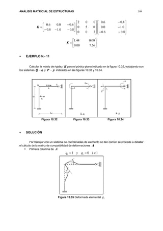 ANÁLISIS MATRICIAL DE ESTRUCTURAS 399









8.00.18.0
6.00.06.0
K










200
050
002













8.06.0
0.10.0
8.06.0







56.700.0
00.044.1
K
 EJEMPLO N.- 11
Calcular la matriz de rigidez K para el pórtico plano indicado en la figura 10.32, trabajando con
los sistemas qQ  y pP  indicados en las figuras 10.33 y 10.34.
Figura 10.32 Figura 10.33 Figura 10.34
 SOLUCIÓN
Por trabajar con un sistema de coordenadas de elemento no tan común se procede a detallar
el cálculo de la matriz de compatibilidad de deformaciones A.
 Primera columna de A
1011  iqyq i
Figura 10.35 Deformada elemental 1q
 