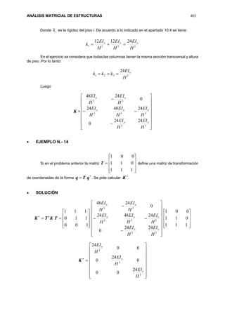 ANÁLISIS MATRICIAL DE ESTRUCTURAS 403
Donde ik es la rigidez del piso i. De acuerdo a lo indicado en el apartado 10.4 se tiene:
3331
241212
H
EI
H
EI
H
EI
k ooo

En el ejercicio se considera que todas las columnas tienen la misma sección transversal y altura
de piso. Por lo tanto:
3321
24
H
EI
kkk o

Luego
K =





















33
333
33
2424
0
244824
0
2448
H
EI
H
EI
H
EI
H
EI
H
EI
H
EI
H
EI
oo
ooo
oo
 EJEMPLO N.- 14
Si en el problema anterior la matriz











111
011
001
T define una matriz de transformación
de coordenadas de la forma

 qTq . Se pide calcular

K .
 SOLUCIÓN











100
110
111
TKTK t





















33
333
33
2424
0
244824
0
2448
H
EI
H
EI
H
EI
H
EI
H
EI
H
EI
H
EI
oo
ooo
oo










111
011
001

K


















3
3
3
24
00
0
24
0
00
24
H
EI
H
EI
H
EI
o
o
o
 